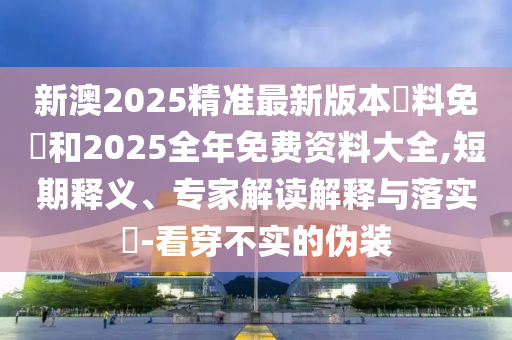 新澳2025精准最新版本資料免費和2025全年免费资料大全,短期释义、专家解读解释与落实​-看穿不实的伪装